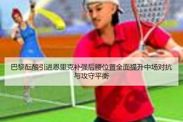 巴黎酝酿引进恩里克补强后腰位置全面提升中场对抗与攻守平衡（bet365）